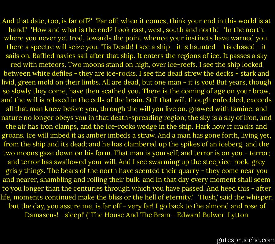 And that date, too, is far off?'<br /><br />'Far off; when it comes, think your end in this world is at hand!'<br /><br />'How and what is the end? Look east, west, south and north.'<br /> <br />'In the north, where you never yet trod, towards the point whence your instincts have warned you, there a spectre will seize you. 'Tis Death! I see a ship - it is haunted - 'tis chased - it sails on. Baffled navies sail after that ship. It enters the regions of ice. It passes a sky red with meteors. Two moons stand on high, over ice-reefs. I see the ship locked between white defiles - they are ice-rocks. I see the dead strew the decks - stark and livid, green mold on their limbs. All are dead, but one man - it is you! But years, though so slowly they come, have then scathed you. There is the coming of age on your brow, and the will is relaxed in the cells of the brain. Still that will, though enfeebled, exceeds all that man knew before you, through the will you live on, gnawed with famine; and nature no longer obeys you in that death-spreading region; the sky is a sky of iron, and the air has iron clamps, and the ice-rocks wedge in the ship. Hark how it cracks and groans. Ice will imbed it as amber imbeds a straw. And a man has gone forth, living yet, from the ship and its dead; and he has clambered up the spikes of an iceberg, and the two moons gaze down on his form. That man is yourself; and terror is on you - terror; and terror has swallowed your will. And I see swarming up the steep ice-rock, grey grisly things. The bears of the north have scented their quarry - they come near you and nearer, shambling and rolling their bulk, and in that day every moment shall seem to you longer than the centuries through which you have passed. And heed this - after life, moments continued make the bliss or the hell of eternity.'<br /> <br />'Hush,' said the whisper; 'but the day, you assure me, is far off - very far! I go back to the almond and rose of Damascus! - sleep!' ("The House And The Brain - Edward Bulwer-Lytton
