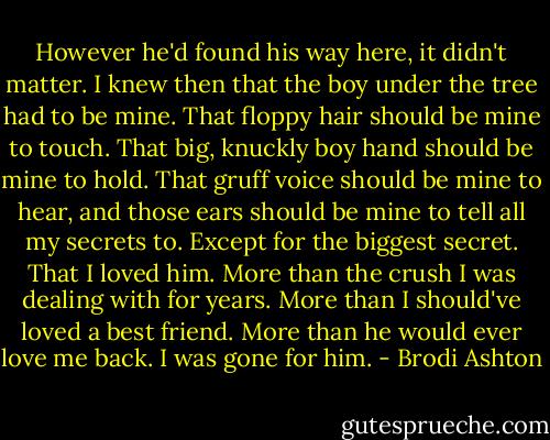 However he'd found his way here, it didn't matter. I knew then that the boy under the tree had to be mine. That floppy hair should be mine to touch. That big, knuckly boy hand should be mine to hold. That gruff voice should be mine to hear, and those ears should be mine to tell all my secrets to. Except for the biggest secret. That I loved him. More than the crush I was dealing with for years. More than I should've loved a best friend. More than he would ever love me back. I was gone for him. - Brodi Ashton