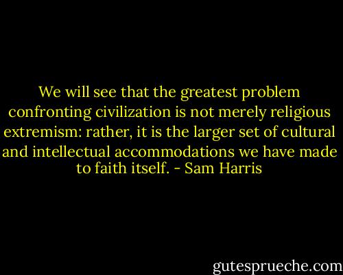 We will see that the greatest problem confronting civilization is not merely religious extremism: rather, it is the larger set of cultural and intellectual accommodations we have made to faith itself. - Sam Harris