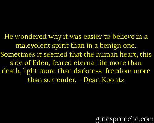 He wondered why it was easier to believe in a malevolent spirit than in a benign one. Sometimes it seemed that the human heart, this side of Eden, feared eternal life more than death, light more than darkness, freedom more than surrender. - Dean Koontz