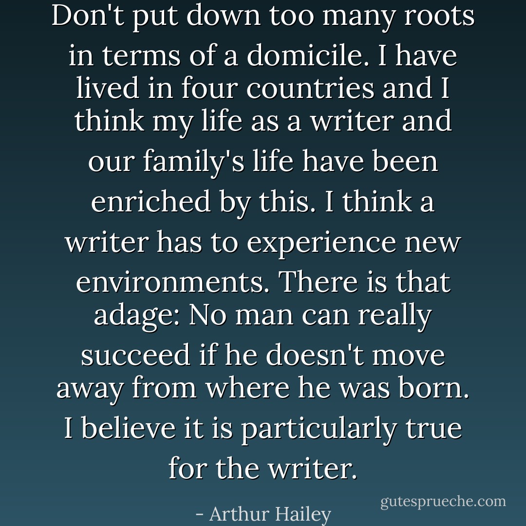 Don't put down too many roots in terms of a domicile. I have lived in four countries and I think my life as a writer and our family's life have been enriched by this. I think a writer has to experience new environments. There is that adage: No man can really succeed if he doesn't move away from where he was born. I believe it is particularly true for the writer. - Arthur Hailey