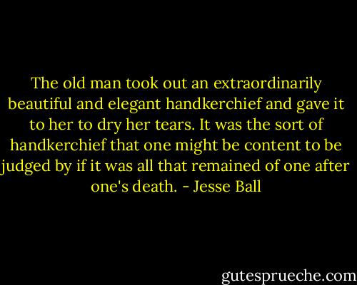 The old man took out an extraordinarily beautiful and elegant handkerchief and gave it to her to dry her tears. It was the sort of handkerchief that one might be content to be judged by if it was all that remained of one after one's death. - Jesse Ball