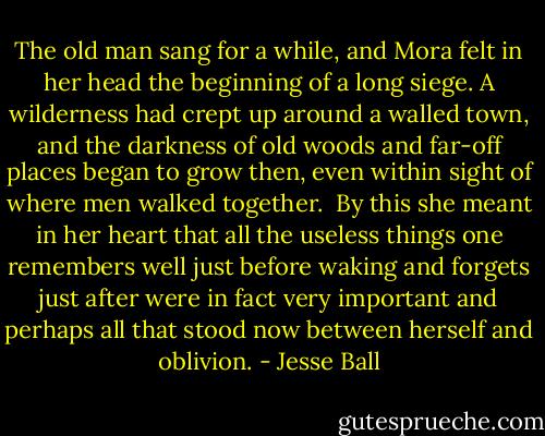 The old man sang for a while, and Mora felt in her head the beginning of a long siege. A wilderness had crept up around a walled town, and the darkness of old woods and far-off places began to grow then, even within sight of where men walked together.<br /> By this she meant in her heart that all the useless things one remembers well just before waking and forgets just after were in fact very important and perhaps all that stood now between herself and oblivion. - Jesse Ball