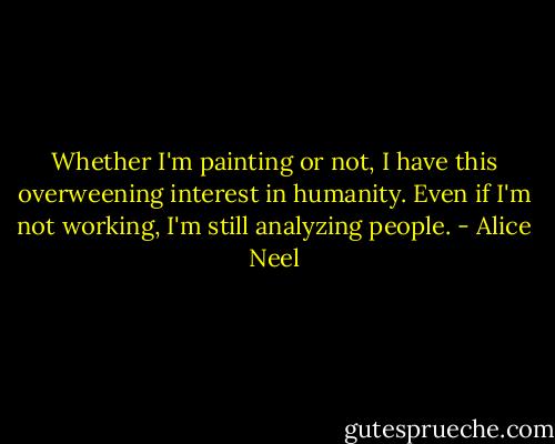 Whether I'm painting or not, I have this overweening interest in humanity. Even if I'm not working, I'm still analyzing people. - Alice Neel