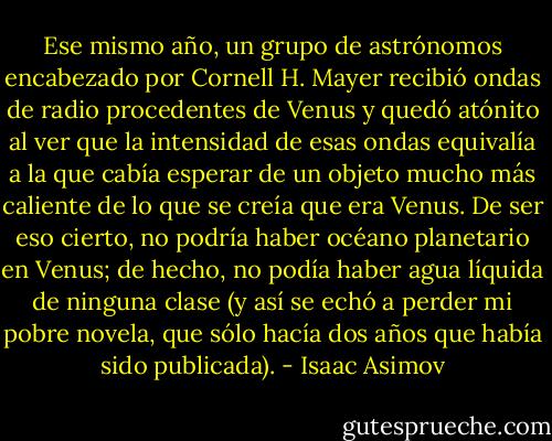 Ese mismo año, un grupo de astrónomos encabezado por Cornell H. Mayer recibió ondas de<br />radio procedentes de Venus y quedó atónito al ver que la intensidad de esas ondas equivalía a la que<br />cabía esperar de un objeto mucho más caliente de lo que se creía que era Venus. De ser eso cierto, no<br />podría haber océano planetario en Venus; de hecho, no podía haber agua líquida de ninguna clase (y así<br />se echó a perder mi pobre novela, que sólo hacía dos años que había sido publicada). - Isaac Asimov