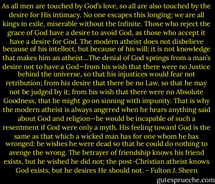 As all men are touched by God’s love, so all are also touched by the desire for His intimacy. No one escapes this longing; we are all kings in exile, miserable without the Infinite. Those who reject the grace of God have a desire to avoid God, as those who accept it have a desire for God. The modern atheist does not disbelieve because of his intellect, but because of his will; it is not knowledge that makes him an atheist…The denial of God springs from a man’s desire not to have a God—from his wish that there were no Justice behind the universe, so that his injustices would fear not retribution; from his desire that there be no Law, so that he may not be judged by it; from his wish that there were no Absolute Goodness, that he might go on sinning with impunity. That is why the modern atheist is always angered when he hears anything said about God and religion—he would be incapable of such a resentment if God were only a myth. His feeling toward God is the same as that which a wicked man has for one whom he has wronged: he wishes he were dead so that he could do nothing to avenge the wrong. The betrayer of friendship knows his friend exists, but he wished he did not; the post-Christian atheist knows God exists, but he desires He should not. - Fulton J. Sheen