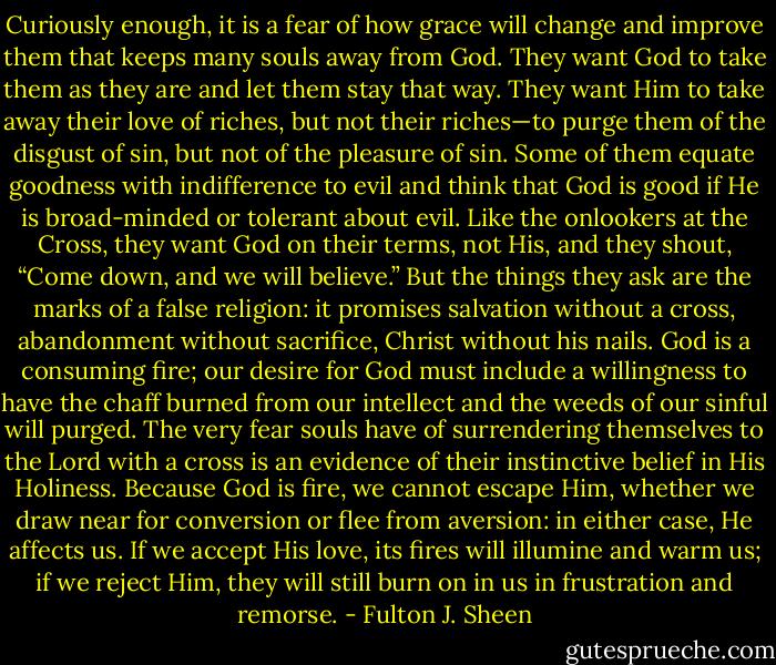 Curiously enough, it is a fear of how grace will change and improve them that keeps many souls away from God. They want God to take them as they are and let them stay that way. They want Him to take away their love of riches, but not their riches—to purge them of the disgust of sin, but not of the pleasure of sin. Some of them equate goodness with indifference to evil and think that God is good if He is broad-minded or tolerant about evil. Like the onlookers at the Cross, they want God on their terms, not His, and they shout, “Come down, and we will believe.” But the things they ask are the marks of a false religion: it promises salvation without a cross, abandonment without sacrifice, Christ without his nails. God is a consuming fire; our desire for God must include a willingness to have the chaff burned from our intellect and the weeds of our sinful will purged. The very fear souls have of surrendering themselves to the Lord with a cross is an evidence of their instinctive belief in His Holiness. Because God is fire, we cannot escape Him, whether we draw near for conversion or flee from aversion: in either case, He affects us. If we accept His love, its fires will illumine and warm us; if we reject Him, they will still burn on in us in frustration and remorse. - Fulton J. Sheen