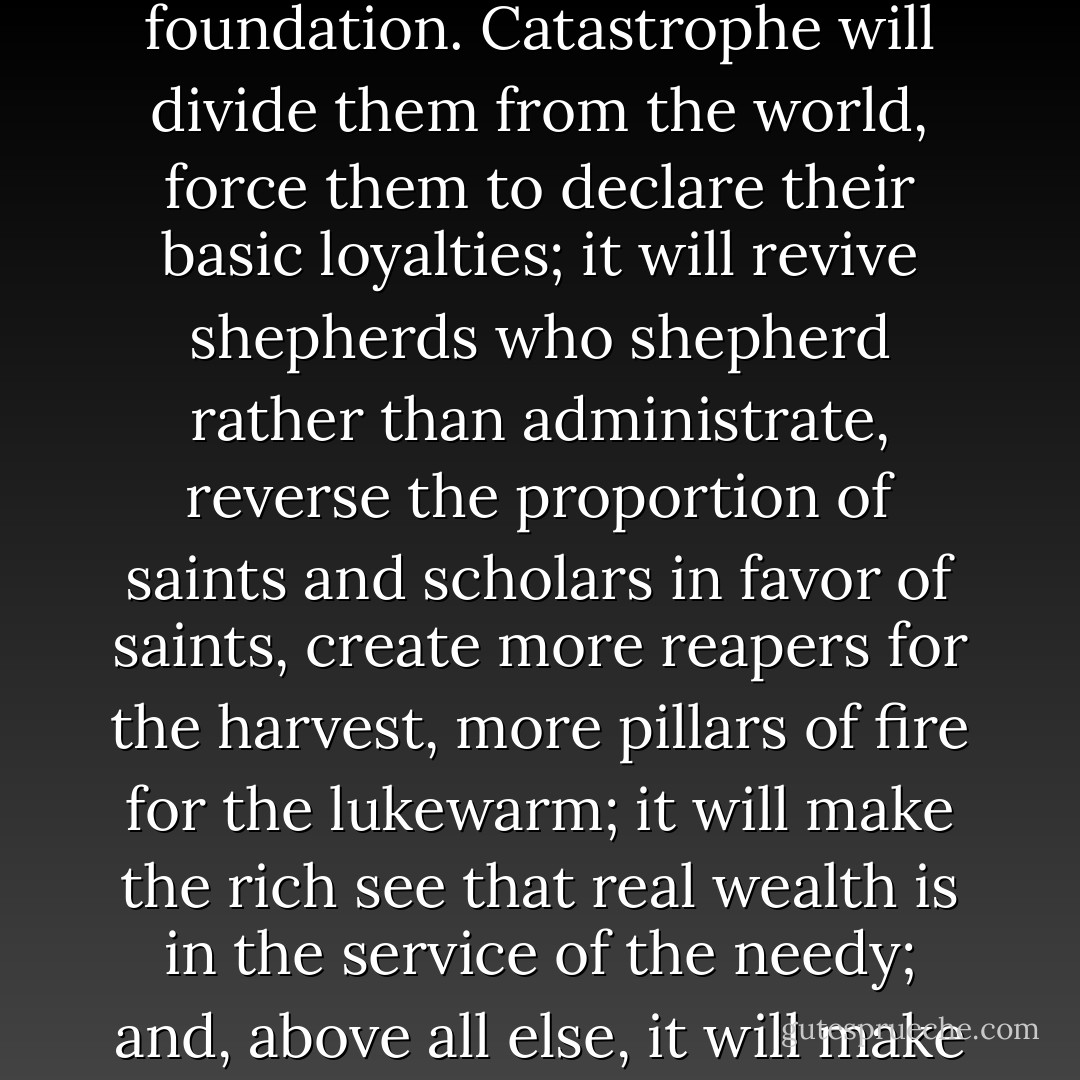 Conversion can also occur among those who already have the faith. Christians will become real Christians, with less façade and more foundation. Catastrophe will divide them from the world, force them to declare their basic loyalties; it will revive shepherds who shepherd rather than administrate, reverse the proportion of saints and scholars in favor of saints, create more reapers for the harvest, more pillars of fire for the lukewarm; it will make the rich see that real wealth is in the service of the needy; and, above all else, it will make the glory of Christ’s Cross shine out in a love of the brethren for one another as true and loyal sons of God. - Fulton J. Sheen