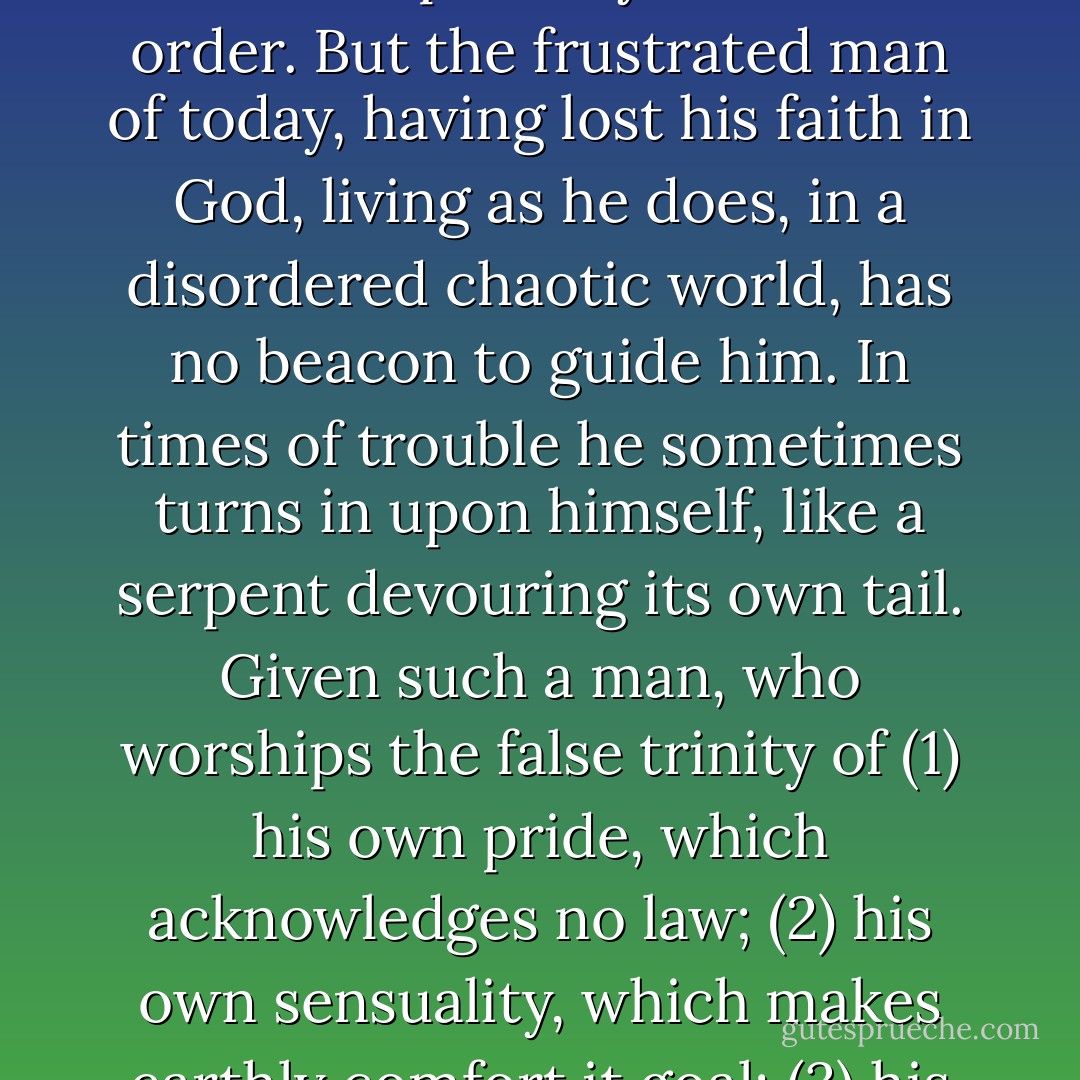 When a soul in sin, under the impetus of grace, turns to God, there is penance; but when a soul in sin refuses to change, God sends chastisement. This chastisement need not be external, and certainly it is never arbitrary; it comes as an inevitable result of breaking God’s moral law. But the entrenched forces of the modern world are irrational, men nowadays do not always interpret disasters as the moral events they are. When calamity strikes the flint of human hearts, sparks of sacred fire are kindled and men will normally begin to make an estimate of their true worth. In previous ages this was usual: a disordered individual could find his way back to peace because he lived in an objective world inspired by Christian order. But the frustrated man of today, having lost his faith in God, living as he does, in a disordered chaotic world, has no beacon to guide him. In times of trouble he sometimes turns in upon himself, like a serpent devouring its own tail. Given such a man, who worships the false trinity of (1) his own pride, which acknowledges no law; (2) his own sensuality, which makes earthly comfort it goal; (3) his license, which interprets liberty as the absences of all restraint and law—then a cancer is created which is impossible to cure except through an operation or calamity unmistakable as God’s action in history. It is always through sweat and blood and tears that the soul is purged of its animal egotism and laid open to the Spirit … Catastrophe can be to a world that has forgotten God what a sickness can be to a sinner; in the midst of it millions might be brought not to a voluntary, but to an enforced crisis. Such a calamity would put an end to Godlessness and make vast numbers of men, who might otherwise lose their souls, turn to God. - Fulton J. Sheen