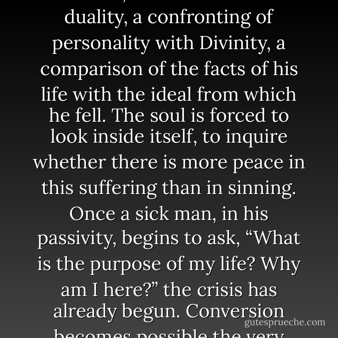 Illness especially, may be a blessed forerunner of the individual’s conversion. Not only does it prevent him from realizing his desires; it even reduces his capacity for sin, his opportunities for vice. In that enforced detachment from evil, which is a Mercy of God, he has time to search himself, to appraise his life, to interpret it in terms of larger reality. He considers God, and, at that moment, there is a sense of duality, a confronting of personality with Divinity, a comparison of the facts of his life with the ideal from which he fell. The soul is forced to look inside itself, to inquire whether there is more peace in this suffering than in sinning. Once a sick man, in his passivity, begins to ask, “What is the purpose of my life? Why am I here?” the crisis has already begun. Conversion becomes possible the very moment a man ceases to blame God or life and begins to blame himself; by doing so, he becomes able to distinguish between his sinful barnacles and the ship of his soul. A crack has appeared in the armor of his egotism; now the sunlight of God’s grace can pour in. But until that happens, catastrophes can teach us nothing but despair. - Fulton J. Sheen