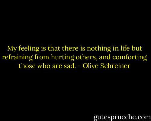 My feeling is that there is nothing in life but refraining from hurting others, and comforting those who are sad. - Olive Schreiner