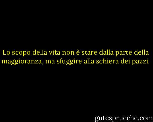 Lo scopo della vita non è stare dalla parte della maggioranza, ma sfuggire alla schiera dei pazzi. - Marcus Aurelius