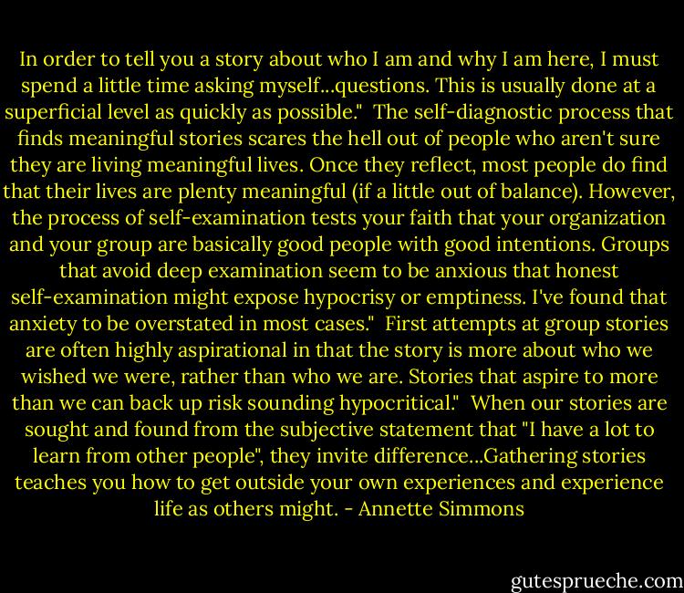 In order to tell you a story about who I am and why I am here, I must spend a little time asking myself...questions. This is usually done at a superficial level as quickly as possible."<br /><br />The self-diagnostic process that finds meaningful stories scares the hell out of people who aren't sure they are living meaningful lives. Once they reflect, most people do find that their lives are plenty meaningful (if a little out of balance). However, the process of self-examination tests your faith that your organization and your group are basically good people with good intentions. Groups that avoid deep examination seem to be anxious that honest self-examination might expose hypocrisy or emptiness. I've found that anxiety to be overstated in most cases."<br /><br />First attempts at group stories are often highly aspirational in that the story is more about who we wished we were, rather than who we are. Stories that aspire to more than we can back up risk sounding hypocritical."<br /><br />When our stories are sought and found from the subjective statement that "I have a lot to learn from other people", they invite difference...Gathering stories teaches you how to get outside your own experiences and experience life as others might. - Annette Simmons