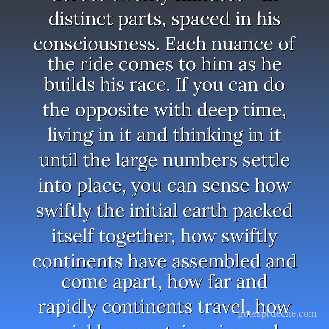 A quarter-horse jockey learns to think of a twenty-second race as if it were occurring across twenty minutes--in distinct parts, spaced in his consciousness. Each nuance of the ride comes to him as he builds his race. If you can do the opposite with deep time, living in it and thinking in it until the large numbers settle into place, you can sense how swiftly the initial earth packed itself together, how swiftly continents have assembled and come apart, how far and rapidly continents travel, how quickly mountains rise and how quickly they disintegrate and disappear. - John McPhee