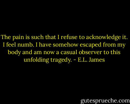 The pain is such that I refuse to acknowledge it. I feel numb. I have somehow escaped from my body and am now a casual observer to this unfolding tragedy. - E.L. James