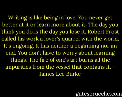 Writing is like being in love. You never get better at it or learn more about it. The day you think you do is the day you lose it. Robert Frost called his work a lover's quarrel with the world. It's ongoing. It has neither a beginning nor an end. You don't have to worry about learning things. The fire of one's art burns all the impurities from the vessel that contains it. - James Lee Burke
