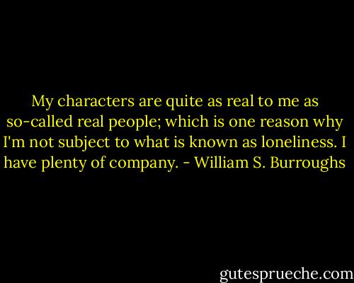 My characters are quite as real to me as so-called real people; which is one reason why I'm not subject to what is known as loneliness. I have plenty of company. - William S. Burroughs