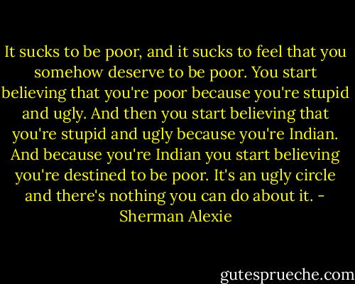 It sucks to be poor, and it sucks to feel that you somehow deserve to be poor. You start believing that you're poor because you're stupid and ugly. And then you start believing that you're stupid and ugly because you're Indian. And because you're Indian you start believing you're destined to be poor. It's an ugly circle and there's nothing you can do about it. - Sherman Alexie