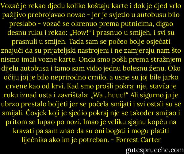Vozač je rekao djedu koliko koštaju karte i dok je djed vrlo pažljivo prebrojavao novac - jer je svjetlo u autobusu bilo preslabo - vozač se okrenuo prema putnicima, digao desnu ruku i rekao: „How!“ i prasnuo u smijeh, i svi su prasnuli u smijeh. Tada sam se počeo bolje osjećati znajući da su prijateljski nastrojeni i ne zamjeraju nam što nismo imali vozne karte.<br />Onda smo pošli prema stražnjem dijelu autobusa i tamo sam vidio jednu bolesnu ženu. Oko očiju joj je bilo neprirodno crnilo, a usne su joj bile jarko crvene kao od krvi. Kad smo prošli pokraj nje, stavila je ruku iznad usta i zavrištala: „Wa...huuu!“ Ali sigurno ju je ubrzo prestalo boljeti jer se počela smijati i svi ostali su se smijali. Čovjek koji je sjedio pokraj nje se također smijao i pritom se lupao po nozi. Imao je veliku sjajnu kopču na kravati pa sam znao da su oni bogati i mogu platiti liječnika ako im je potreban. - Forrest Carter