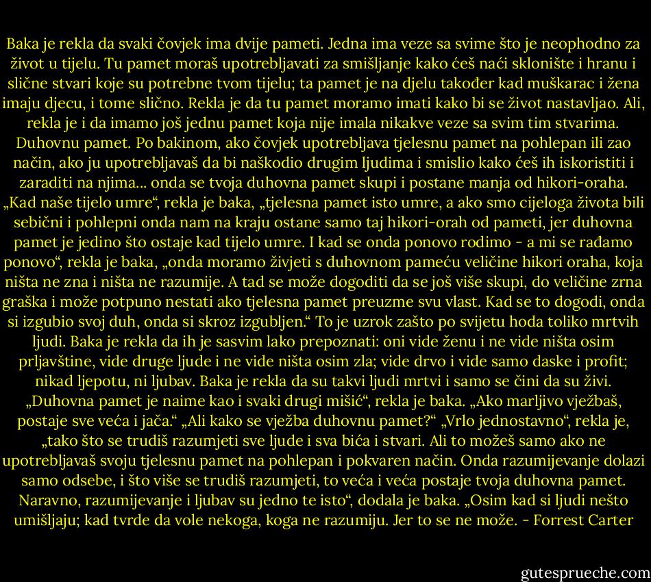 Baka je rekla da svaki čovjek ima dvije pameti. Jedna ima veze sa svime što je neophodno za život u tijelu. Tu pamet moraš upotrebljavati za smišljanje kako ćeš naći sklonište i hranu i slične stvari koje su potrebne tvom tijelu; ta pamet je na djelu također kad muškarac i žena imaju djecu, i tome slično. Rekla je da tu pamet moramo imati kako bi se život nastavljao. Ali, rekla je i da imamo još jednu pamet koja nije imala nikakve veze sa svim tim stvarima. Duhovnu pamet.<br />Po bakinom, ako čovjek upotrebljava tjelesnu pamet na pohlepan ili zao način, ako ju upotrebljavaš da bi naškodio drugim ljudima i smislio kako ćeš ih iskoristiti i zaraditi na njima... onda se tvoja duhovna pamet skupi i postane manja od hikori-oraha.<br />„Kad naše tijelo umre“, rekla je baka, „tjelesna pamet isto umre, a ako smo cijeloga života bili sebični i pohlepni onda nam na kraju ostane samo taj hikori-orah od pameti, jer duhovna pamet je jedino što ostaje kad tijelo umre. I kad se onda ponovo rodimo - a mi se rađamo ponovo“, rekla je baka, „onda moramo živjeti s duhovnom pameću veličine hikori oraha, koja ništa ne zna i ništa ne razumije.<br />A tad se može dogoditi da se još više skupi, do veličine zrna graška i može potpuno nestati ako tjelesna pamet preuzme svu vlast. Kad se to dogodi, onda si izgubio svoj duh, onda si skroz izgubljen.“<br />To je uzrok zašto po svijetu hoda toliko mrtvih ljudi. Baka je rekla da ih je sasvim lako prepoznati: oni vide ženu i ne vide ništa osim prljavštine, vide druge ljude i ne vide ništa osim zla; vide drvo i vide samo daske i profit; nikad ljepotu, ni ljubav. Baka je rekla da su takvi ljudi mrtvi i samo se čini da su živi.<br />„Duhovna pamet je naime kao i svaki drugi mišić“, rekla je baka. „Ako marljivo vježbaš, postaje sve veća i jača.“<br />„Ali kako se vježba duhovnu pamet?“<br />„Vrlo jednostavno“, rekla je, „tako što se trudiš razumjeti sve ljude i sva bića i stvari. Ali to možeš samo ako ne upotrebljavaš svoju tjelesnu pamet na pohlepan i pokvaren način. Onda razumijevanje dolazi samo odsebe, i što više se trudiš razumjeti, to veća i veća postaje tvoja duhovna pamet.<br />Naravno, razumijevanje i ljubav su jedno te isto“, dodala je baka. „Osim kad si ljudi nešto umišljaju; kad tvrde da vole nekoga, koga ne razumiju. Jer to se ne može. - Forrest Carter