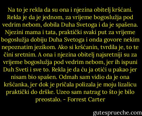 Na to je rekla da su ona i njezina obitelj kršćani. Rekla je da je jednom, za vrijeme bogoslužja pod vedrim nebom, dobila Duha Svetoga i da je spašena. Njezini mama i tata, praktički svaki put za vrijeme bogoslužja dobiju Duha Svetoga i onda govore nekim nepoznatim jezikom. Ako si kršćanin, tvrdila je, to te čini sretnim. A ona i njezina obitelj najsretniji su za vrijeme bogoslužja pod vedrim nebom, jer ih ispuni Duh Sveti i sve to. Rekla je da ću ja otići u pakao jer nisam bio spašen.<br />Odmah sam vidio da je ona kršćanka, jer dok je pričala polizala je moju lizalicu praktički do drške. Uzeo sam natrag to što je bilo preostalo. - Forrest Carter