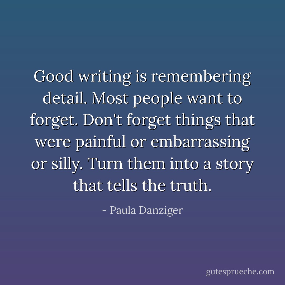 Good writing is remembering detail. Most people want to forget. Don't forget things that were painful or embarrassing or silly. Turn them into a story that tells the truth. - Paula Danziger