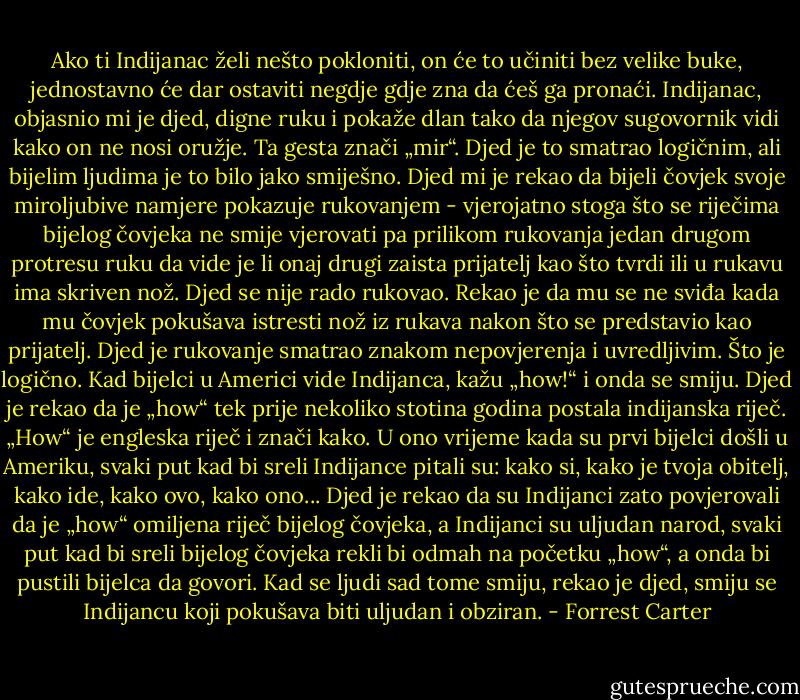 Ako ti Indijanac želi nešto pokloniti, on će to učiniti bez velike buke, jednostavno će dar ostaviti negdje gdje zna da ćeš ga pronaći.<br />Indijanac, objasnio mi je djed, digne ruku i pokaže dlan tako da njegov sugovornik vidi kako on ne nosi oružje. Ta gesta znači „mir“. Djed je to smatrao logičnim, ali bijelim ljudima je to bilo jako smiješno.<br />Djed mi je rekao da bijeli čovjek svoje miroljubive namjere pokazuje rukovanjem - vjerojatno stoga što se riječima bijelog čovjeka ne smije vjerovati pa prilikom rukovanja jedan drugom protresu ruku da vide je li onaj drugi zaista prijatelj kao što tvrdi ili u rukavu ima skriven nož. Djed se nije rado rukovao. Rekao je da mu se ne sviđa kada mu čovjek pokušava istresti nož iz rukava nakon što se predstavio kao prijatelj. Djed je rukovanje smatrao znakom nepovjerenja i uvredljivim. Što je logično.<br />Kad bijelci u Americi vide Indijanca, kažu „how!“ i onda se smiju. Djed je rekao da je „how“ tek prije nekoliko stotina godina postala indijanska riječ. „How“ je engleska riječ i znači kako. U ono vrijeme kada su prvi bijelci došli u Ameriku, svaki put kad bi sreli Indijance pitali su: kako si, kako je tvoja obitelj, kako ide, kako ovo, kako ono... Djed je rekao da su Indijanci zato povjerovali da je „how“ omiljena riječ bijelog čovjeka, a Indijanci su uljudan narod, svaki put kad bi sreli bijelog čovjeka rekli bi odmah na početku „how“, a onda bi pustili bijelca da govori.<br />Kad se ljudi sad tome smiju, rekao je djed, smiju se Indijancu koji pokušava biti uljudan i obziran. - Forrest Carter