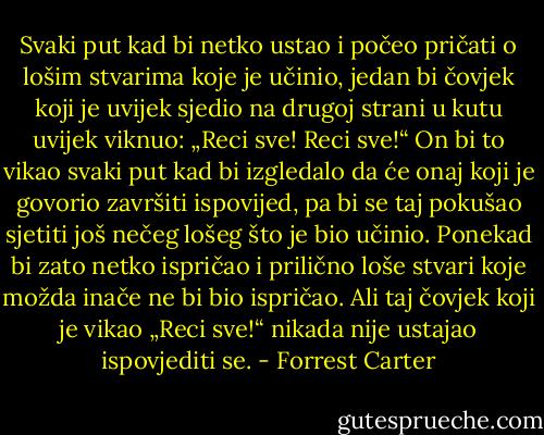 Svaki put kad bi netko ustao i počeo pričati o lošim stvarima koje je učinio, jedan bi čovjek koji je uvijek sjedio na drugoj strani u kutu uvijek viknuo: „Reci sve! Reci sve!“ On bi to vikao svaki put kad bi izgledalo da će onaj koji je govorio završiti ispovijed, pa bi se taj pokušao sjetiti još nečeg lošeg što je bio učinio. Ponekad bi zato netko ispričao i prilično loše stvari koje možda inače ne bi bio ispričao. Ali taj čovjek koji je vikao „Reci sve!“ nikada nije ustajao ispovjediti se. - Forrest Carter