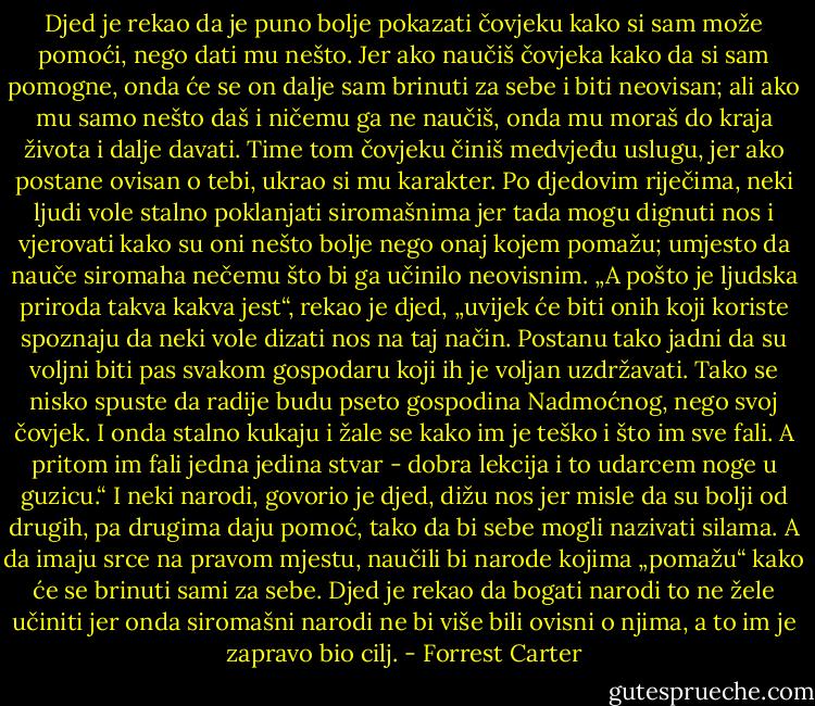 Djed je rekao da je puno bolje pokazati čovjeku kako si sam može pomoći, nego dati mu nešto. Jer ako naučiš čovjeka kako da si sam pomogne, onda će se on dalje sam brinuti za sebe i biti neovisan; ali ako mu samo nešto daš i ničemu ga ne naučiš, onda mu moraš do kraja života i dalje davati. Time tom čovjeku činiš medvjeđu uslugu, jer ako postane ovisan o tebi, ukrao si mu karakter.<br />Po djedovim riječima, neki ljudi vole stalno poklanjati siromašnima jer tada mogu dignuti nos i vjerovati kako su oni nešto bolje nego onaj kojem pomažu; umjesto da nauče siromaha nečemu što bi ga učinilo neovisnim.<br />„A pošto je ljudska priroda takva kakva jest“, rekao je djed, „uvijek će biti onih koji koriste spoznaju da neki vole dizati nos na taj način. Postanu tako jadni da su voljni biti pas svakom gospodaru koji ih je voljan uzdržavati. Tako se nisko spuste da radije budu pseto gospodina Nadmoćnog, nego svoj čovjek. I onda stalno kukaju i žale se kako im je teško i što im sve fali. A pritom im fali jedna jedina stvar - dobra lekcija i to udarcem noge u guzicu.“<br />I neki narodi, govorio je djed, dižu nos jer misle da su bolji od drugih, pa drugima daju pomoć, tako da bi sebe mogli nazivati silama. A da imaju srce na pravom mjestu, naučili bi narode kojima „pomažu“ kako će se brinuti sami za sebe. Djed je rekao da bogati narodi to ne žele učiniti jer onda siromašni narodi ne bi više bili ovisni o njima, a to im je zapravo bio cilj. - Forrest Carter