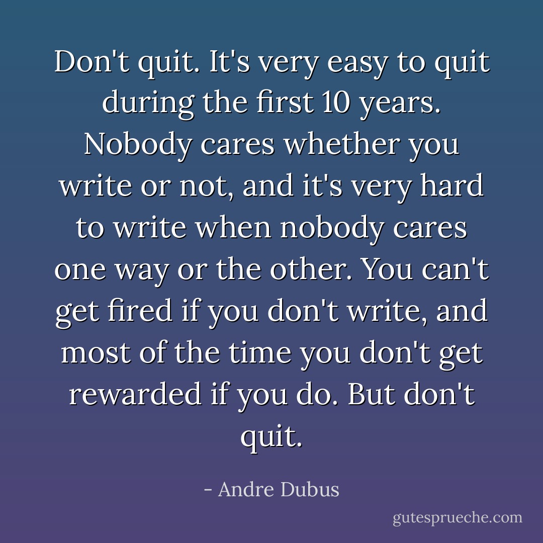Don't quit. It's very easy to quit during the first 10 years. Nobody cares whether you write or not, and it's very hard to write when nobody cares one way or the other. You can't get fired if you don't write, and most of the time you don't get rewarded if you do. But don't quit. - Andre Dubus