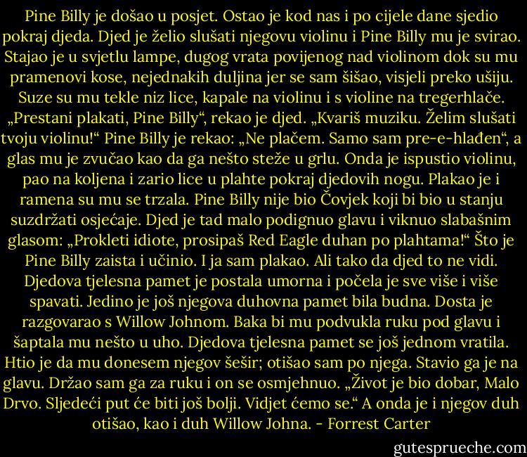 Pine Billy je došao u posjet. Ostao je kod nas i po cijele dane sjedio pokraj djeda. Djed je želio slušati njegovu violinu i Pine Billy mu je svirao. Stajao je u svjetlu lampe, dugog vrata povijenog nad violinom dok su mu pramenovi kose, nejednakih duljina jer se sam šišao, visjeli preko ušiju. Suze su mu tekle niz lice, kapale na violinu i s violine na tregerhlače.<br />„Prestani plakati, Pine Billy“, rekao je djed. „Kvariš muziku. Želim slušati tvoju violinu!“<br />Pine Billy je rekao: „Ne plačem. Samo sam pre-e-hlađen“, a glas mu je zvučao kao da ga nešto steže u grlu. Onda je ispustio violinu, pao na koljena i zario lice u plahte pokraj djedovih nogu. Plakao je i ramena su mu se trzala. Pine Billy nije bio Čovjek koji bi bio u stanju suzdržati osjećaje.<br />Djed je tad malo podignuo glavu i viknuo slabašnim glasom: „Prokleti idiote, prosipaš Red Eagle duhan po plahtama!“ Što je Pine Billy zaista i učinio.<br />I ja sam plakao. Ali tako da djed to ne vidi.<br />Djedova tjelesna pamet je postala umorna i počela je sve više i više spavati. Jedino je još njegova duhovna pamet bila budna. Dosta je razgovarao s Willow Johnom.<br />Baka bi mu podvukla ruku pod glavu i šaptala mu nešto u uho.<br />Djedova tjelesna pamet se još jednom vratila. Htio je da mu donesem njegov šešir; otišao sam po njega. Stavio ga je na glavu.<br />Držao sam ga za ruku i on se osmjehnuo. „Život je bio dobar, Malo Drvo. Sljedeći put će biti još bolji. Vidjet ćemo se.“ A onda je i njegov duh otišao, kao i duh Willow Johna. - Forrest Carter