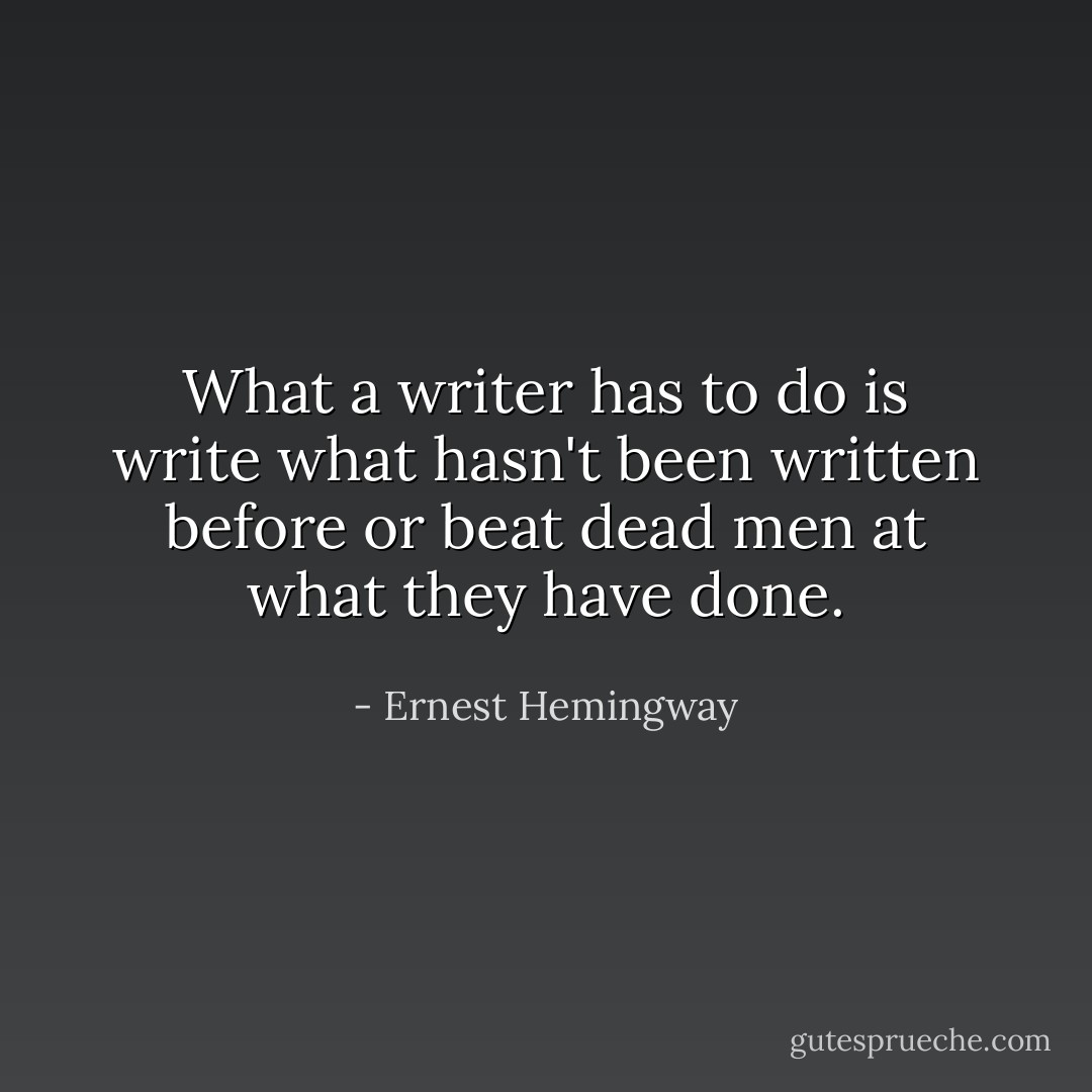What a writer has to do is write what hasn't been written before or beat dead men at what they have done. - Ernest Hemingway