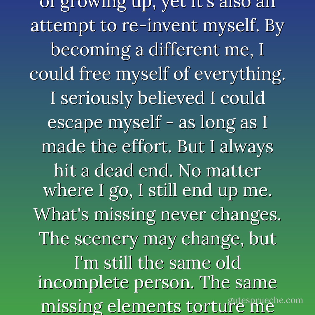 I always feel as if I'm struggling to become someone else. As if I'm trying to find a new place, grab hold of a new life, a new personality. I suppose it's part of growing up, yet it's also an attempt to re-invent myself. By becoming a different me, I could free myself of everything. I seriously believed I could escape myself - as long as I made the effort. But I always hit a dead end. No matter where I go, I still end up me. What's missing never changes. The scenery may change, but I'm still the same old incomplete person. The same missing elements torture me with a hunger that I can never satisfy. I think that lack itself is as close as I'll come to defining myself. - Haruki Murakami
