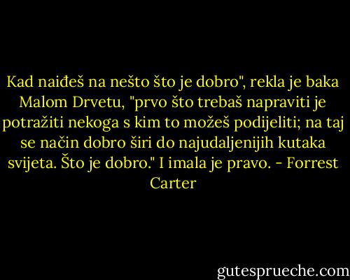 Kad naiđeš na nešto što je dobro", rekla je baka Malom Drvetu, "prvo što trebaš napraviti je potražiti nekoga s kim to možeš podijeliti; na taj se način dobro širi do najudaljenijih kutaka svijeta. Što je dobro." I imala je pravo. - Forrest Carter