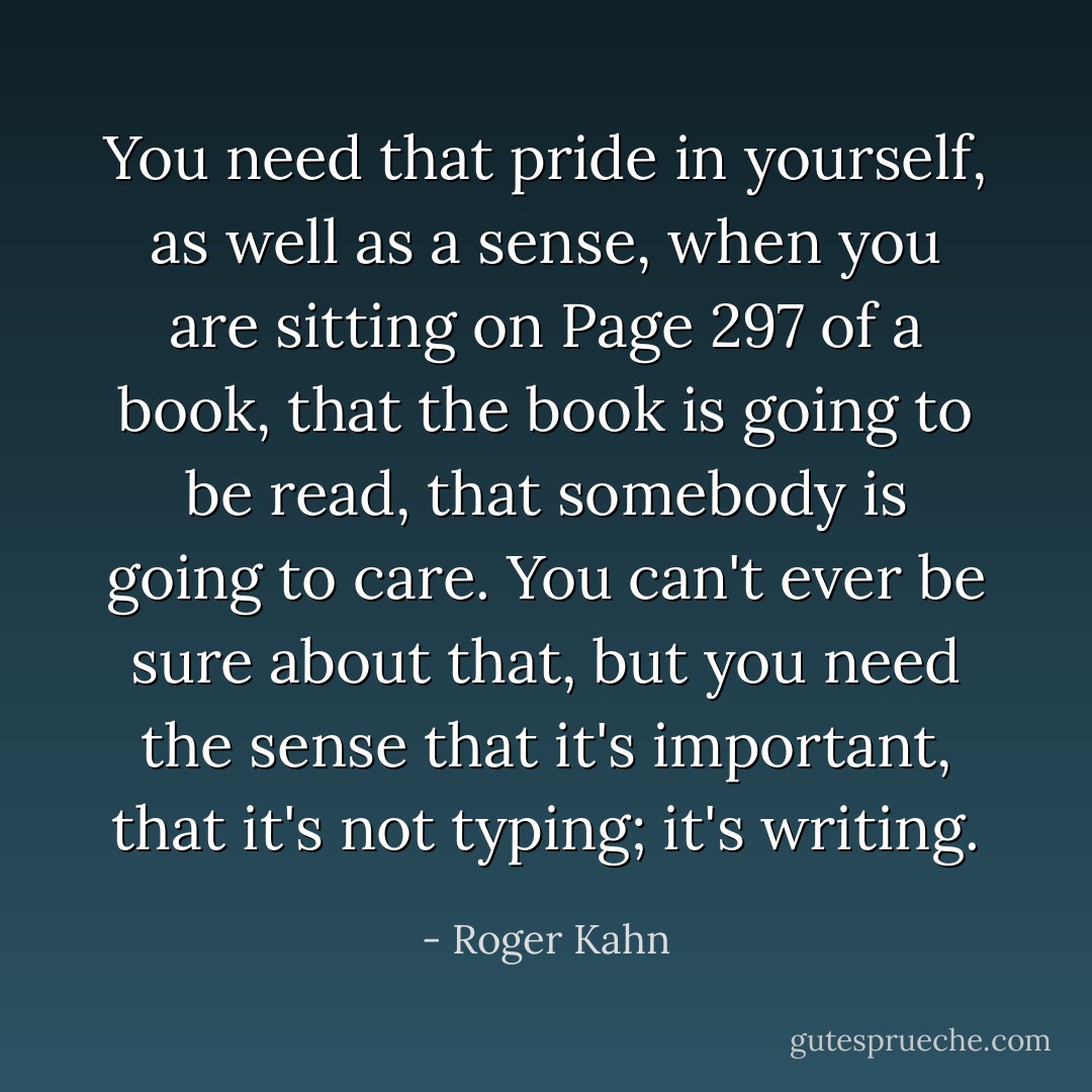 You need that pride in yourself, as well as a sense, when you are sitting on Page 297 of a book, that the book is going to be read, that somebody is going to care. You can't ever be sure about that, but you need the sense that it's important, that it's not typing; it's writing. - Roger Kahn
