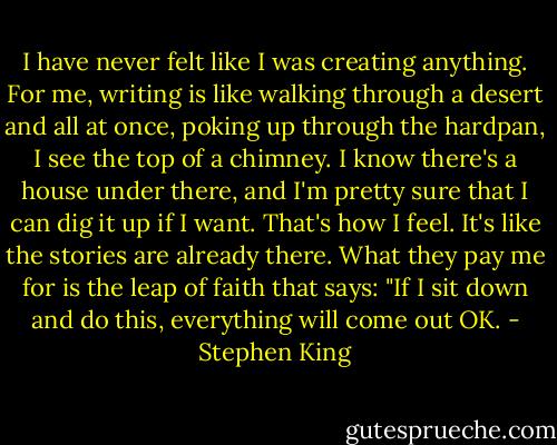 I have never felt like I was creating anything. For me, writing is like walking through a desert and all at once, poking up through the hardpan, I see the top of a chimney. I know there's a house under there, and I'm pretty sure that I can dig it up if I want. That's how I feel. It's like the stories are already there. What they pay me for is the leap of faith that says: "If I sit down and do this, everything will come out OK. - Stephen King