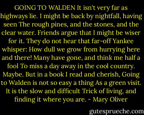 GOING TO WALDEN<br />It isn't very far as highways lie.<br />I might be back by nightfall, having seen<br />The rough pines, and the stones, and the clear water.<br />Friends argue that I might be wiser for it.<br />They do not hear that far-off Yankee whisper:<br />How dull we grow from hurrying here and there!<br />Many have gone, and think me half a fool<br />To miss a day away in the cool country.<br />Maybe. But in a book I read and cherish,<br />Going to Walden is not so easy a thing<br />As a green visit. It is the slow and difficult<br />Trick of living, and finding it where you are. - Mary Oliver