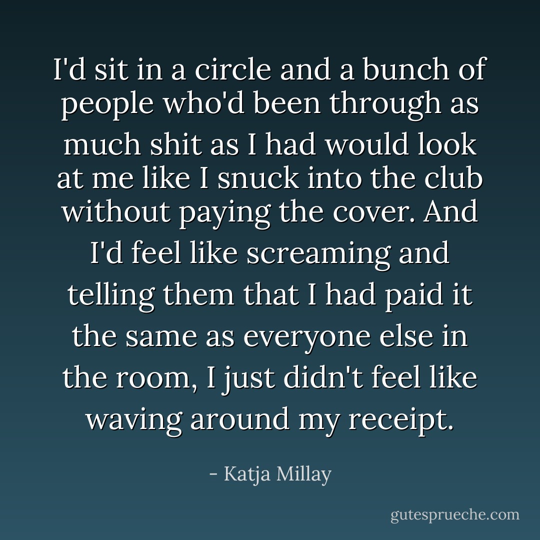 I'd sit in a circle and a bunch of people who'd been through as much shit as I had would look at me like I snuck into the club without paying the cover. And I'd feel like screaming and telling them that I had paid it the same as everyone else in the room, I just didn't feel like waving around my receipt. - Katja Millay