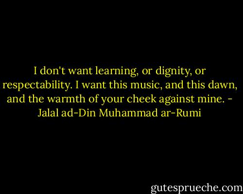 I don't want learning, or dignity, or respectability. I want this music, and this dawn, and the warmth of your cheek against mine. - Jalal ad-Din Muhammad ar-Rumi