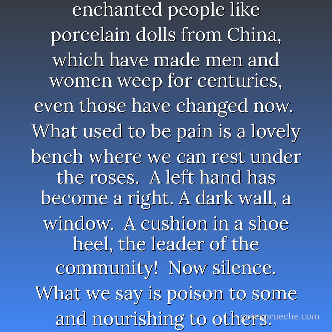 The Ripe Fig<br /><br />Now that You live here in my chest,<br />anywhere we sit is a mountaintop.<br /><br />And those other images,<br />which have enchanted people<br />like porcelain dolls from China,<br />which have made men and women weep<br />for centuries, even those have changed now.<br /><br />What used to be pain is a lovely bench<br />where we can rest under the roses.<br /><br />A left hand has become a right.<br />A dark wall, a window.<br /><br />A cushion in a shoe heel,<br />the leader of the community!<br /><br />Now silence. What we say<br />is poison to some<br />and nourishing to others.<br /><br />What we say is a ripe fig,<br />but not every bird that flies<br />eats figs. - Jalal ad-Din Muhammad ar-Rumi