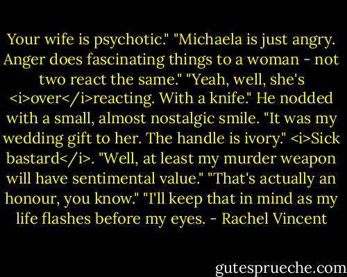 Your wife is psychotic."<br />"Michaela is just angry. Anger does fascinating things to a woman - not two react the same."<br />"Yeah, well, she's <i>over</i>reacting. With a knife."<br />He nodded with a small, almost nostalgic smile. "It was my wedding gift to her. The handle is ivory."<br /><i>Sick bastard</i>. "Well, at least my murder weapon will have sentimental value."<br />"That's actually an honour, you know."<br />"I'll keep that in mind as my life flashes before my eyes. - Rachel Vincent