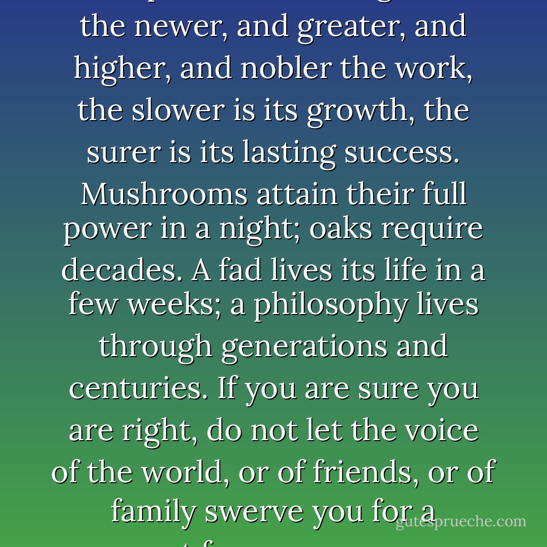 Everything that is great in life is the product of slow growth; the newer, and greater, and higher, and nobler the work, the slower is its growth, the surer is its lasting success. Mushrooms attain their full power in a night; oaks require decades. A fad lives its life in a few weeks; a philosophy lives through generations and centuries. If you are sure you are right, do not let the voice of the world, or of friends, or of family swerve you for a moment from your purpose. - William George Jordan