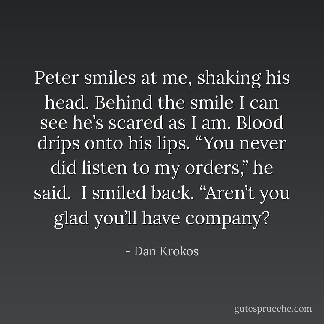Peter smiles at me, shaking his head. Behind the smile I can see he’s scared as I am. Blood drips onto his lips. “You never did listen to my orders,” he said.<br /><br />I smiled back. “Aren’t you glad you’ll have company? - Dan Krokos