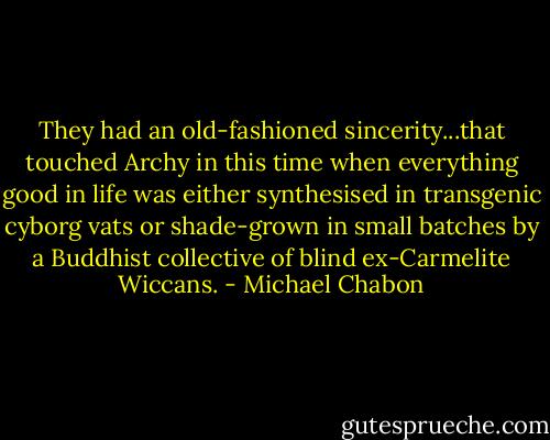 They had an old-fashioned sincerity...that touched Archy in this time when everything good in life was either synthesised in transgenic cyborg vats or shade-grown in small batches by a Buddhist collective of blind ex-Carmelite Wiccans. - Michael Chabon