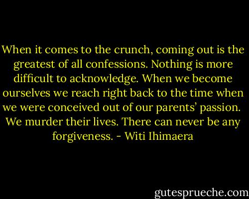 When it comes to the crunch, coming out is the greatest of all confessions. Nothing is more difficult to acknowledge. When we become ourselves we reach right back to the time when we were conceived out of our parents’ passion. <br />We murder their lives. There can never be any forgiveness. - Witi Ihimaera