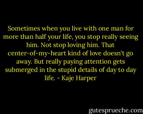 Sometimes when you live with one man for more than half your life, you stop really seeing him. Not stop loving him. That center-of-my-heart kind of love doesn't go away. But really paying attention gets submerged in the stupid details of day to day life. - Kaje Harper