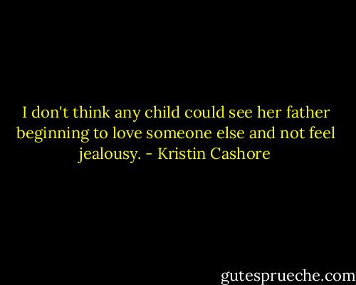 I don't think any child could see her father beginning to love someone else and not feel jealousy. - Kristin Cashore