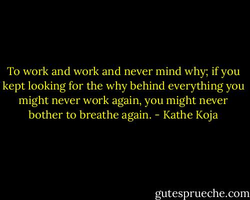 To work and work and never mind why; if you kept looking for the why behind everything you might never work again, you might never bother to breathe again. - Kathe Koja
