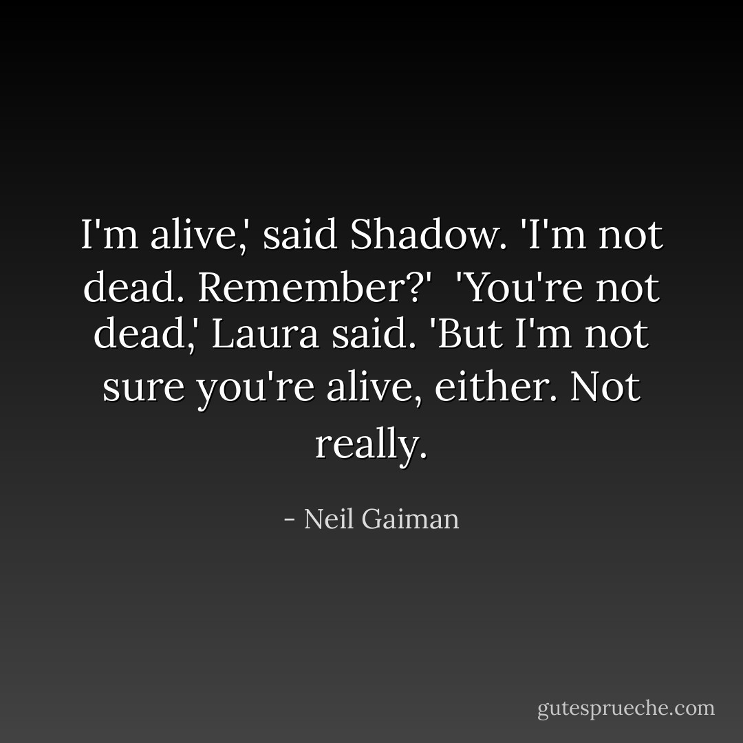 I'm alive,' said Shadow. 'I'm not dead. Remember?'<br /><br />'You're not dead,' Laura said. 'But I'm not sure you're alive, either. Not really. - Neil Gaiman