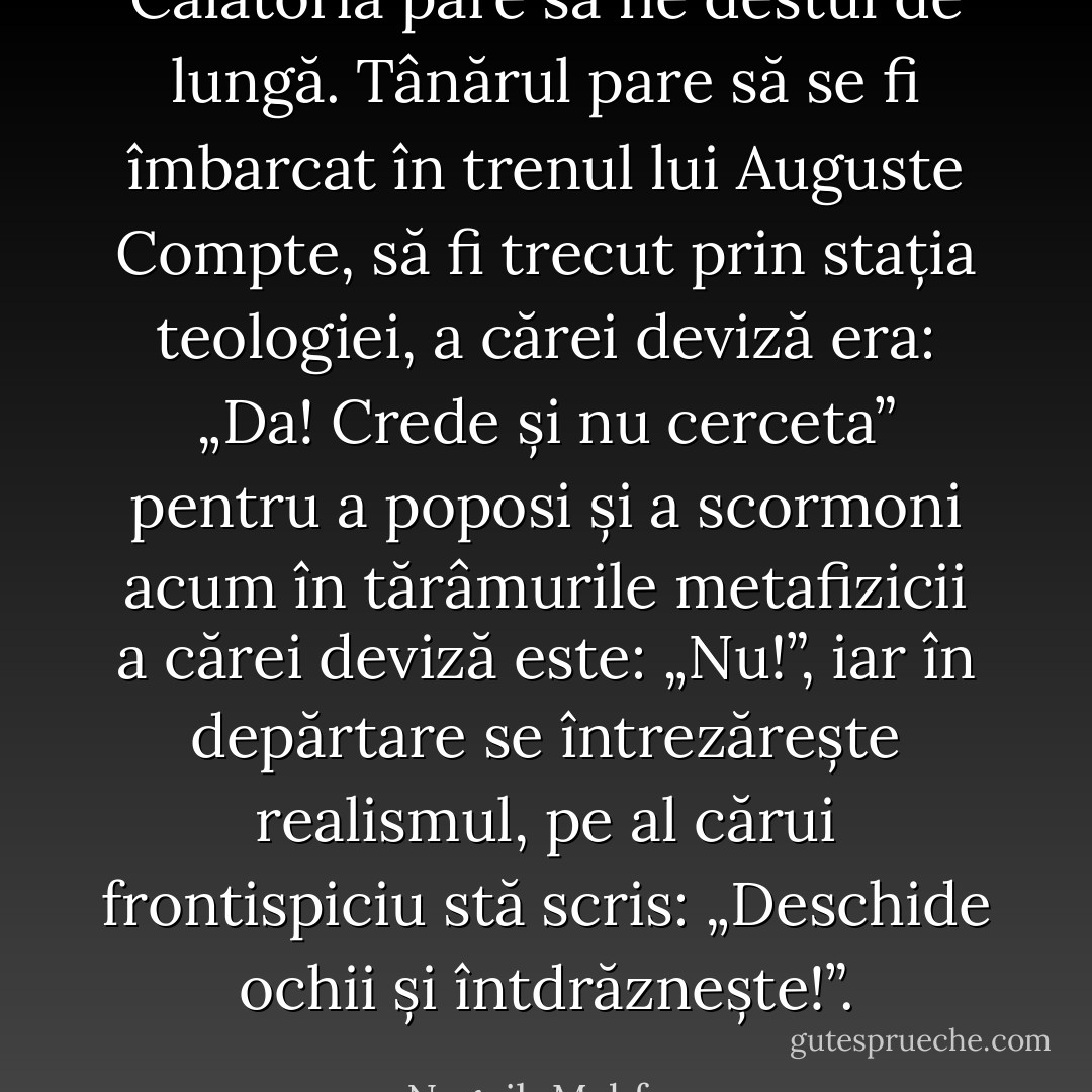 Călătoria pare să fie destul de lungă. Tânărul pare să se fi îmbarcat în trenul lui Auguste Compte, să fi trecut prin stația teologiei, a cărei deviză era: „Da! Crede și nu cerceta” pentru a poposi și a scormoni acum în tărâmurile metafizicii a cărei deviză este: „Nu!”, iar în depărtare se întrezărește realismul, pe al cărui frontispiciu stă scris: „Deschide ochii și întdrăznește!”. - Naguib Mahfouz